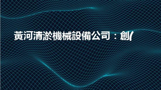 黃河清淤機械設備公司：創(chuàng)新科技，守護黃河！